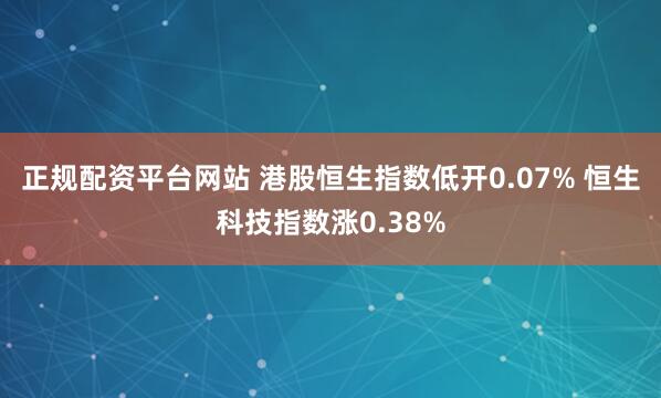 正规配资平台网站 港股恒生指数低开0.07% 恒生科技指数涨0.38%