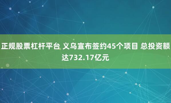 正规股票杠杆平台 义乌宣布签约45个项目 总投资额达732.17亿元