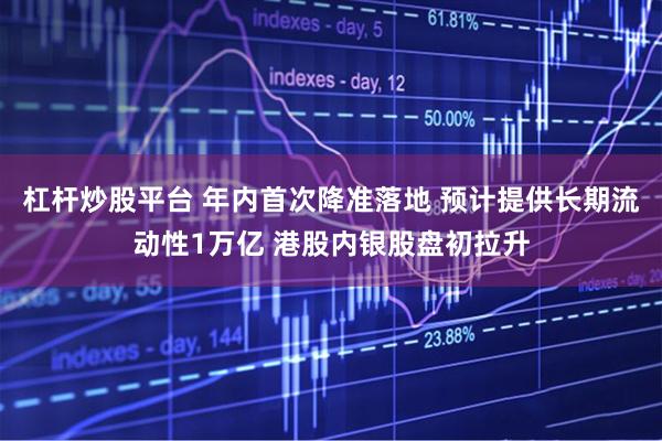 杠杆炒股平台 年内首次降准落地 预计提供长期流动性1万亿 港股内银股盘初拉升