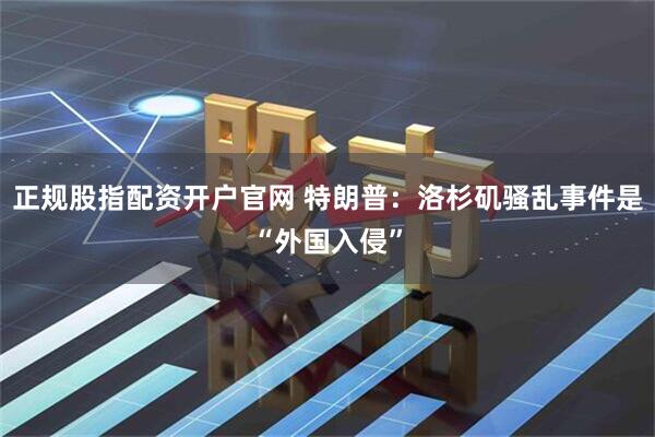 正规股指配资开户官网 特朗普：洛杉矶骚乱事件是“外国入侵”