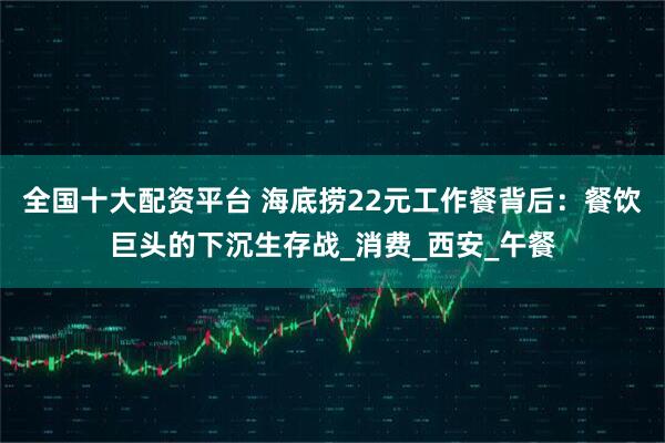全国十大配资平台 海底捞22元工作餐背后：餐饮巨头的下沉生存战_消费_西安_午餐