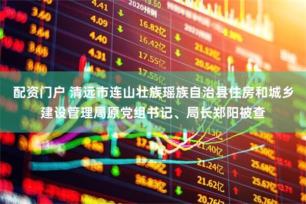 配资门户 清远市连山壮族瑶族自治县住房和城乡建设管理局原党组书记、局长郑阳被查