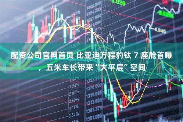 配资公司官网首页 比亚迪方程豹钛 7 座舱首曝，五米车长带来“大平层”空间