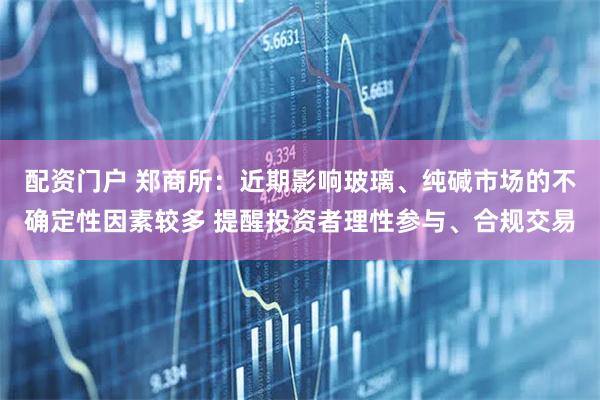 配资门户 郑商所：近期影响玻璃、纯碱市场的不确定性因素较多 提醒投资者理性参与、合规交易