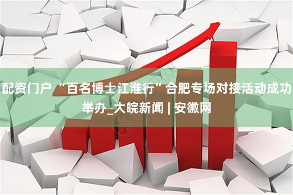 配资门户 “百名博士江淮行”合肥专场对接活动成功举办_大皖新闻 | 安徽网