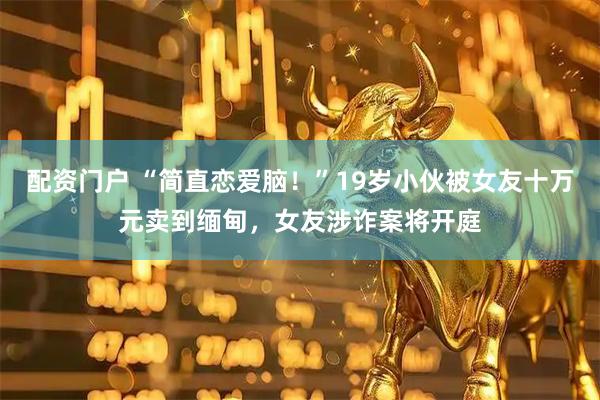 配资门户 “简直恋爱脑！”19岁小伙被女友十万元卖到缅甸，女友涉诈案将开庭