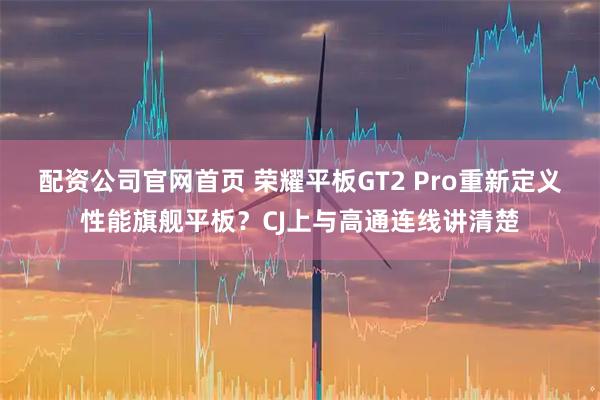 配资公司官网首页 荣耀平板GT2 Pro重新定义性能旗舰平板？CJ上与高通连线讲清楚