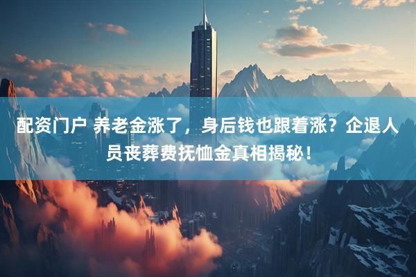 配资门户 养老金涨了，身后钱也跟着涨？企退人员丧葬费抚恤金真相揭秘！
