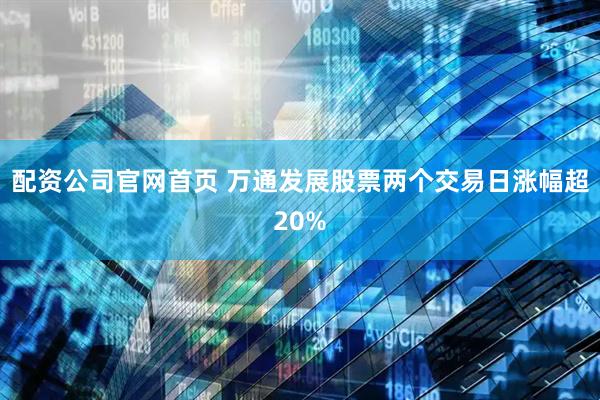 配资公司官网首页 万通发展股票两个交易日涨幅超20%