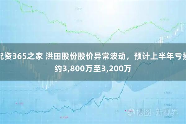 配资365之家 洪田股份股价异常波动，预计上半年亏损约3,800万至3,200万