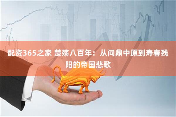 配资365之家 楚殇八百年：从问鼎中原到寿春残阳的帝国悲歌