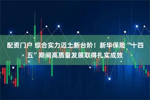 配资门户 综合实力迈上新台阶！新华保险“十四五”期间高质量发展取得扎实成效