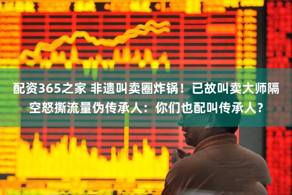 配资365之家 非遗叫卖圈炸锅!已故叫卖大师隔空怒撕流量伪传承人:你们也配叫传承人?