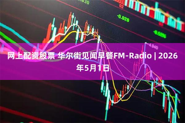 网上配资股票 华尔街见闻早餐FM-Radio | 2026年5月1日