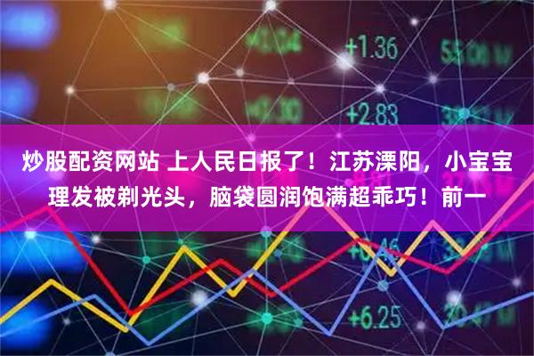 炒股配资网站 上人民日报了！江苏溧阳，小宝宝理发被剃光头，脑袋圆润饱满超乖巧！前一