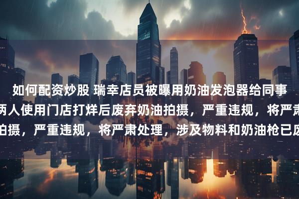 如何配资炒股 瑞幸店员被曝用奶油发泡器给同事喂食嬉戏，瑞幸官方：两人使用门店打烊后废弃奶油拍摄，严重违规，将严肃处理，涉及物料和奶油枪已废弃