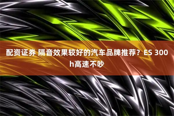 配资证券 隔音效果较好的汽车品牌推荐？ES 300h高速不吵