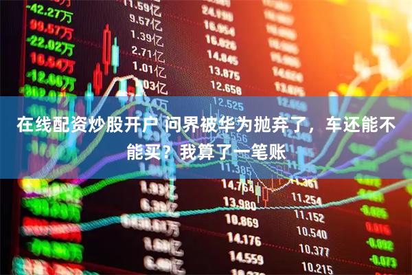 在线配资炒股开户 问界被华为抛弃了，车还能不能买？我算了一笔账