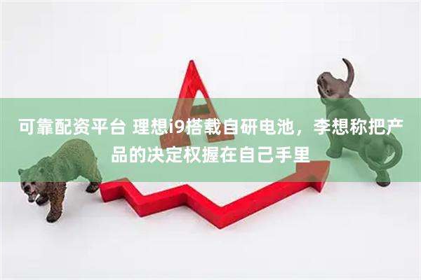 可靠配资平台 理想i9搭载自研电池，李想称把产品的决定权握在自己手里