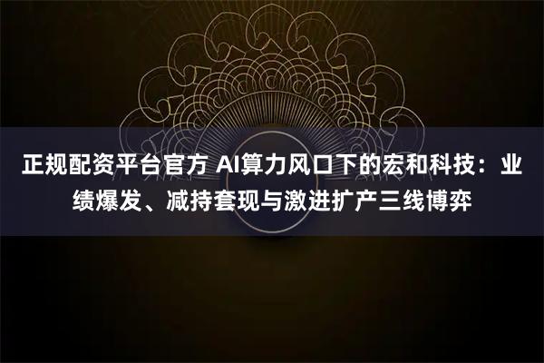 正规配资平台官方 AI算力风口下的宏和科技：业绩爆发、减持套现与激进扩产三线博弈